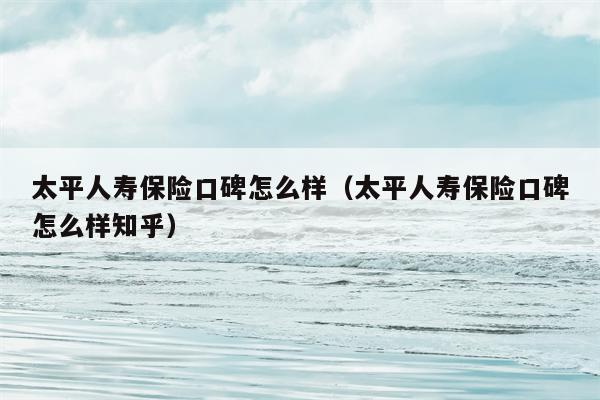 太平人寿保险口碑怎么样（太平人寿保险口碑怎么样知乎）