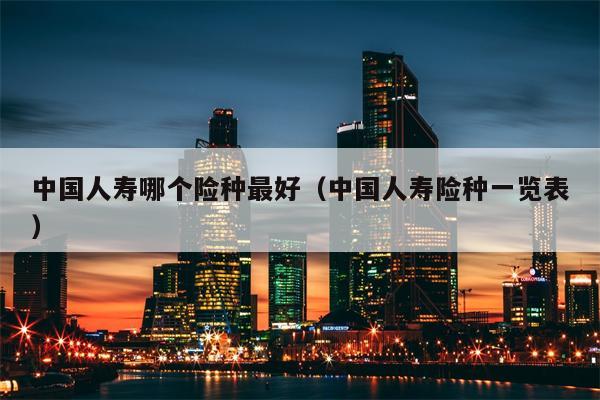 中国人寿哪个险种最好（中国人寿险种一览表）