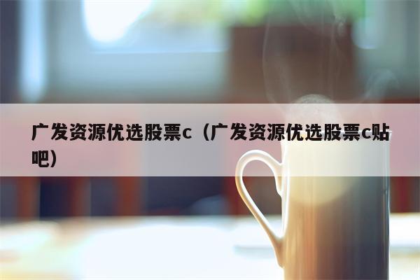 广发资源优选股票c（广发资源优选股票c贴吧）