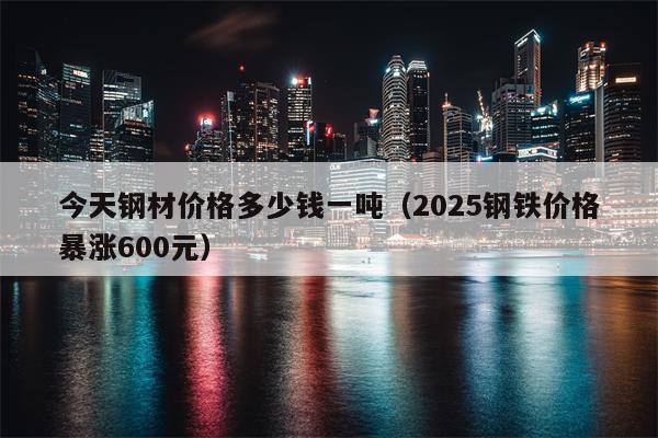 今天钢材价格多少钱一吨（2025钢铁价格暴涨600元）