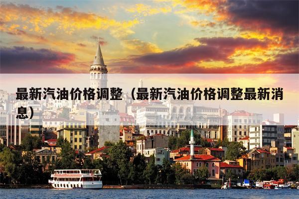 最新汽油价格调整（最新汽油价格调整最新消息）