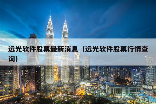 远光软件股票最新消息（远光软件股票行情查询）