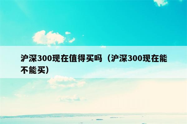 沪深300现在值得买吗（沪深300现在能不能买）