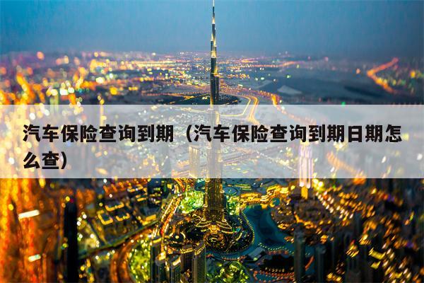 汽车保险查询到期（汽车保险查询到期日期怎么查）