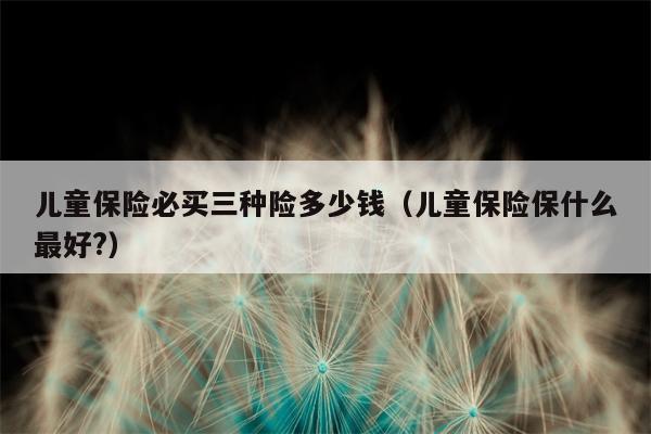 儿童保险必买三种险多少钱（儿童保险保什么最好?）