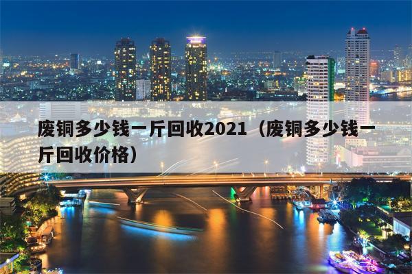 废铜多少钱一斤回收2021（废铜多少钱一斤回收价格）