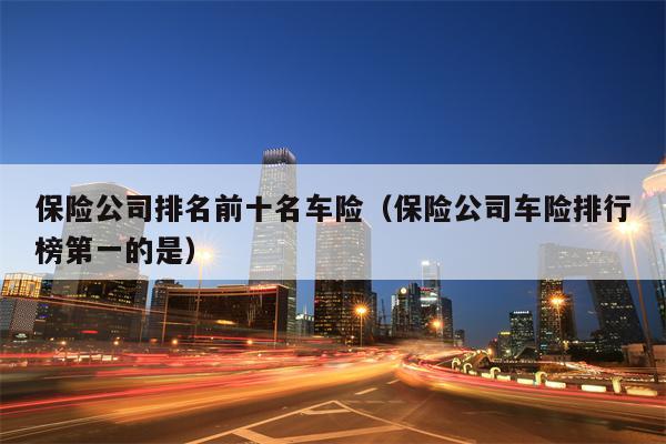 保险公司排名前十名车险（保险公司车险排行榜第一的是）