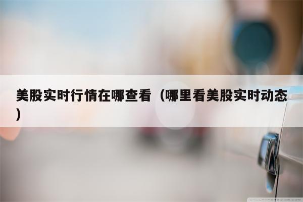 美股实时行情在哪查看（哪里看美股实时动态）