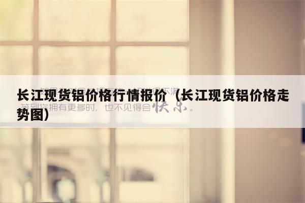 长江现货铝价格行情报价（长江现货铝价格走势图）