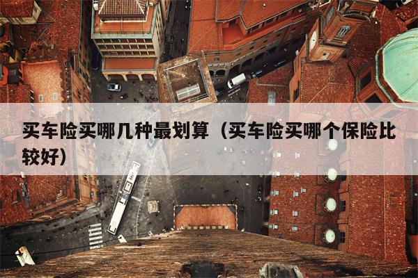 买车险买哪几种最划算（买车险买哪个保险比较好）