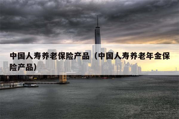 中国人寿养老保险产品（中国人寿养老年金保险产品）