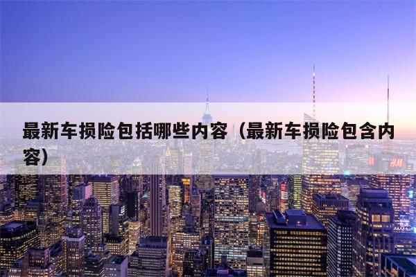 最新车损险包括哪些内容（最新车损险包含内容）