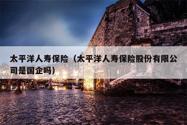 太平洋人寿保险（太平洋人寿保险股份有限公司是国企吗）