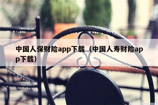 中国人保财险app下载（中国人寿财险app下载）