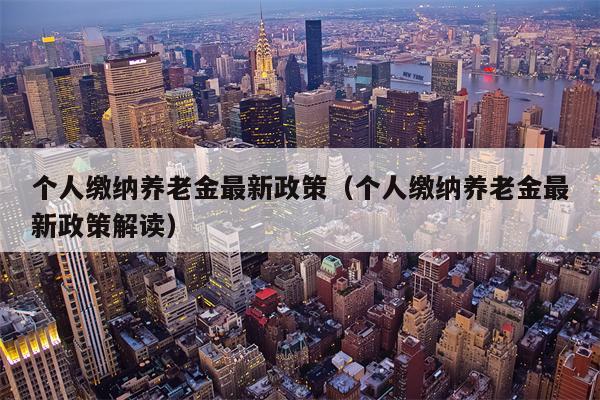 个人缴纳养老金最新政策（个人缴纳养老金最新政策解读）