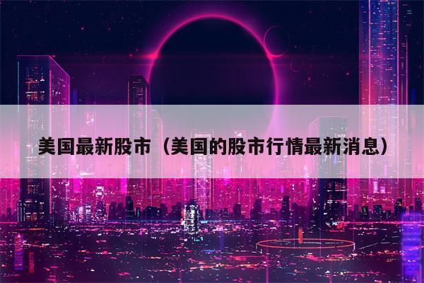 美国最新股市（美国的股市行情最新消息）