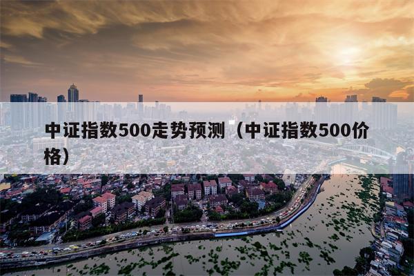 中证指数500走势预测（中证指数500价格）