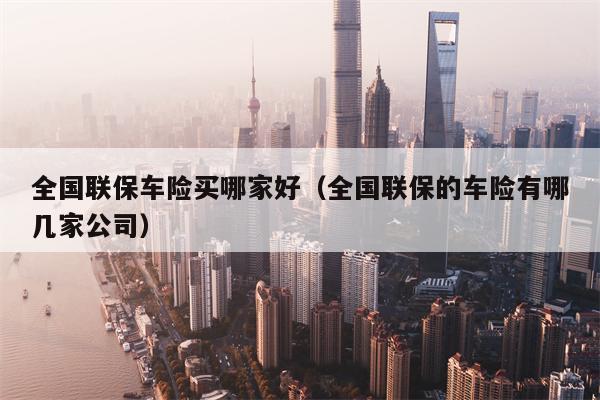 全国联保车险买哪家好（全国联保的车险有哪几家公司）