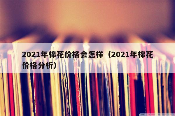 2021年棉花价格会怎样（2021年棉花价格分析）