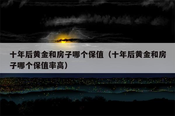 十年后黄金和房子哪个保值（十年后黄金和房子哪个保值率高）