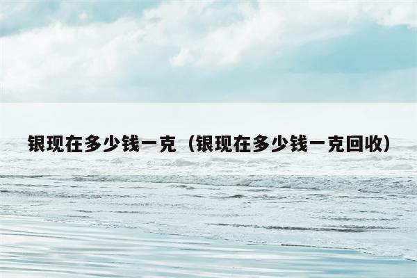 银现在多少钱一克（银现在多少钱一克回收）