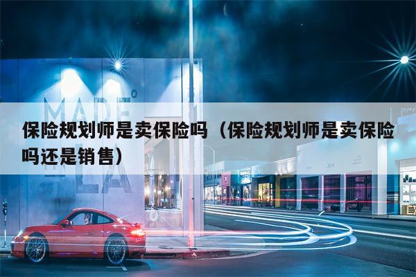 保险规划师是卖保险吗（保险规划师是卖保险吗还是销售）