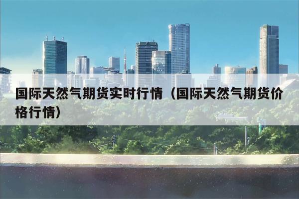 国际天然气期货实时行情（国际天然气期货价格行情）