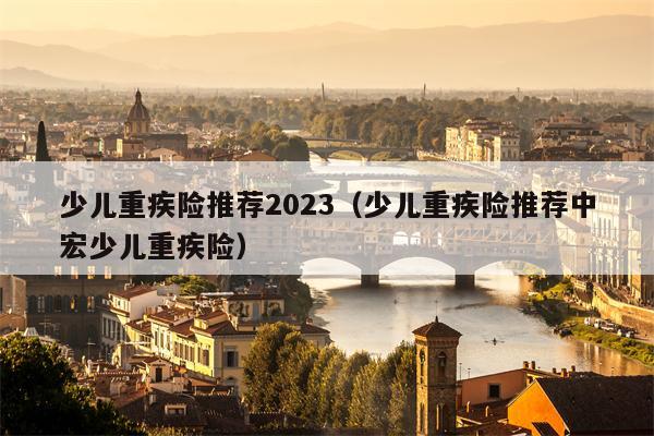 少儿重疾险推荐2023（少儿重疾险推荐中宏少儿重疾险）