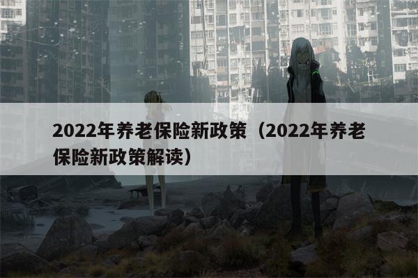 2022年养老保险新政策（2022年养老保险新政策解读）