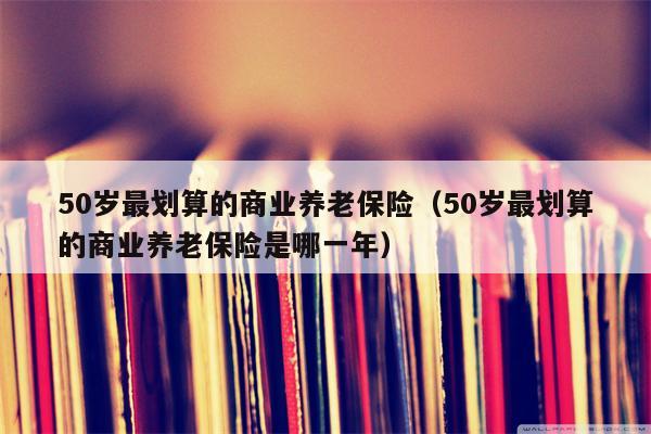 50岁最划算的商业养老保险（50岁最划算的商业养老保险是哪一年）