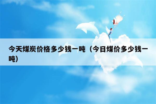 今天煤炭价格多少钱一吨（今日煤价多少钱一吨）