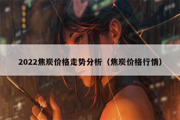 2022焦炭价格走势分析（焦炭价格行情）