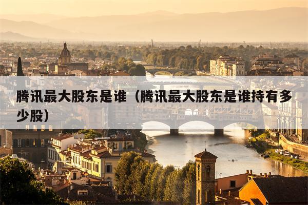 腾讯最大股东是谁（腾讯最大股东是谁持有多少股）