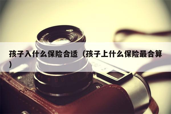 孩子入什么保险合适（孩子上什么保险最合算）