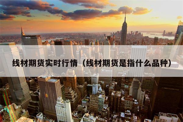 线材期货实时行情（线材期货是指什么品种）