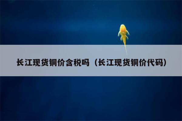 长江现货铜价含税吗（长江现货铜价代码）