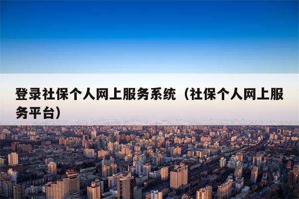 登录社保个人网上服务系统（社保个人网上服务平台）