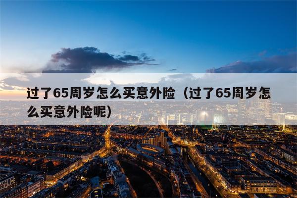 过了65周岁怎么买意外险（过了65周岁怎么买意外险呢）