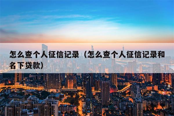 怎么查个人征信记录（怎么查个人征信记录和名下贷款）