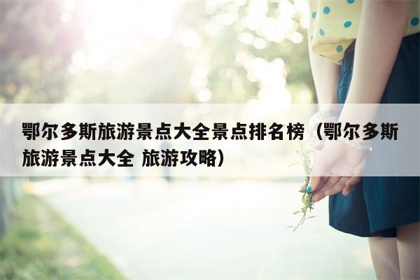 鄂尔多斯旅游景点大全景点排名榜（鄂尔多斯旅游景点大全 旅游攻略）