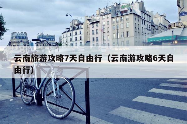 云南旅游攻略7天自由行（云南游攻略6天自由行）