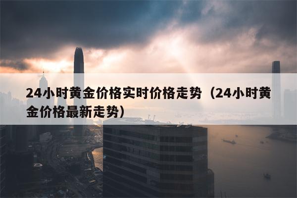 24小时黄金价格实时价格走势（24小时黄金价格最新走势）