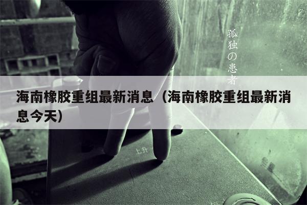 海南橡胶重组最新消息（海南橡胶重组最新消息今天）