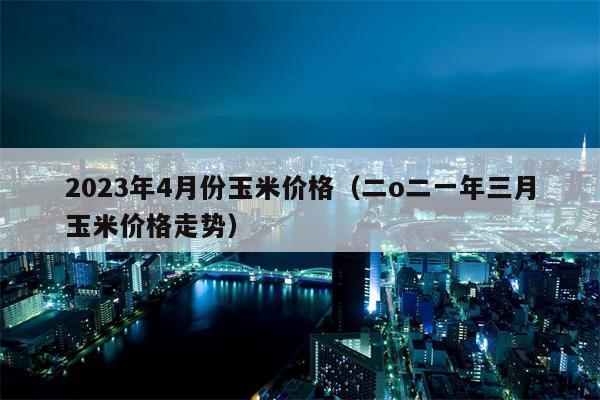 2023年4月份玉米价格（二o二一年三月玉米价格走势）