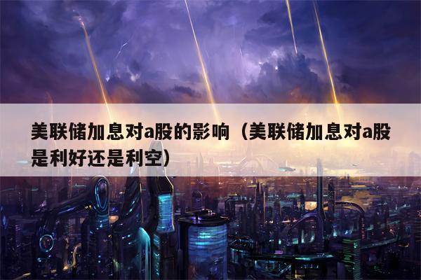 美联储加息对a股的影响（美联储加息对a股是利好还是利空）