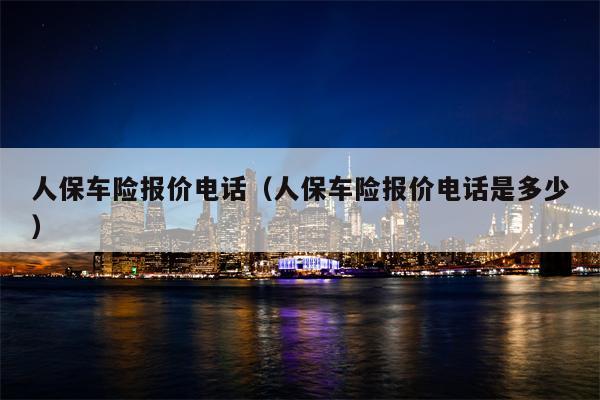 人保车险报价电话（人保车险报价电话是多少）