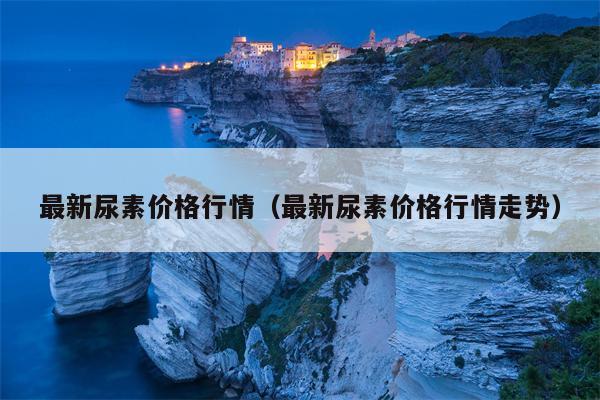 最新尿素价格行情（最新尿素价格行情走势）