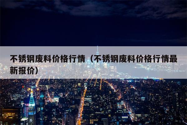 不锈钢废料价格行情（不锈钢废料价格行情最新报价）