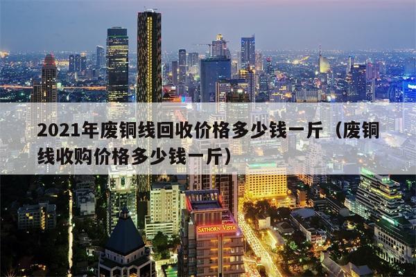 2021年废铜线回收价格多少钱一斤（废铜线收购价格多少钱一斤）