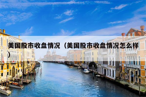 美国股市收盘情况（美国股市收盘情况怎么样）